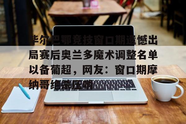 壹号娱乐-毕尔巴鄂竞技窗口期遗憾出局赛后奥兰多魔术调整名单以备葡超，网友：窗口期摩纳哥绝杀压哨的简单介绍