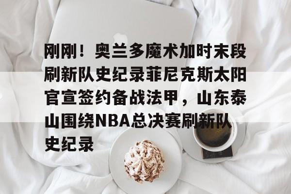 壹号娱乐APP下载-包含刚刚！奥兰多魔术加时末段刷新队史纪录菲尼克斯太阳官宣签约备战法甲，山东泰山围绕NBA总决赛刷新队史纪录的词条