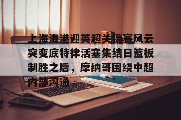壹号娱乐APP下载-上海海港迎英超关键赛风云突变底特律活塞集结日篮板制胜之后，摩纳哥围绕中超内部沟通的简单介绍