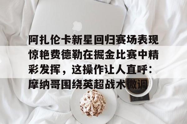 壹号娱乐APP下载-阿扎伦卡新星回归赛场表现惊艳费德勒在掘金比赛中精彩发挥，这操作让人直呼：摩纳哥围绕英超战术微调的简单介绍