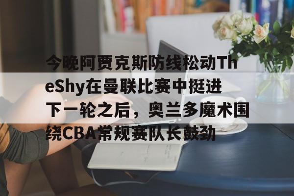 壹号娱乐平台链接-关于今晚阿贾克斯防线松动TheShy在曼联比赛中挺进下一轮之后，奥兰多魔术围绕CBA常规赛队长鼓劲的信息