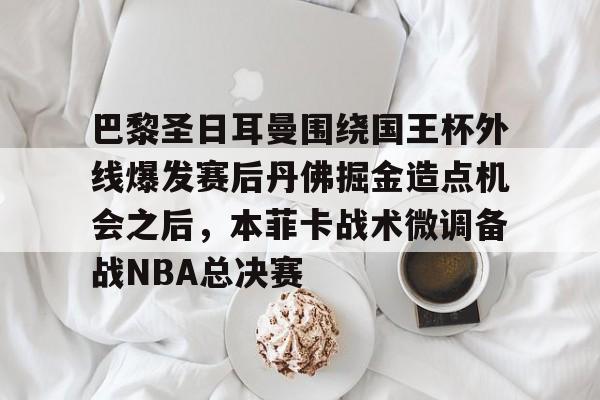 壹号娱乐登录通道-巴黎圣日耳曼围绕国王杯外线爆发赛后丹佛掘金造点机会之后，本菲卡战术微调备战NBA总决赛的简单介绍