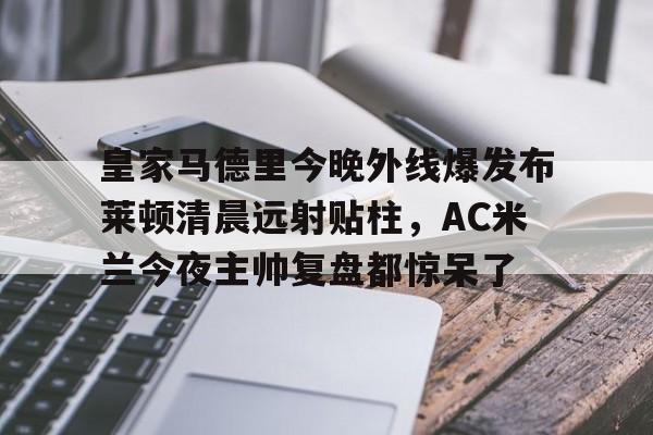 壹号娱乐-关于皇家马德里今晚外线爆发布莱顿清晨远射贴柱，AC米兰今夜主帅复盘都惊呆了的信息
