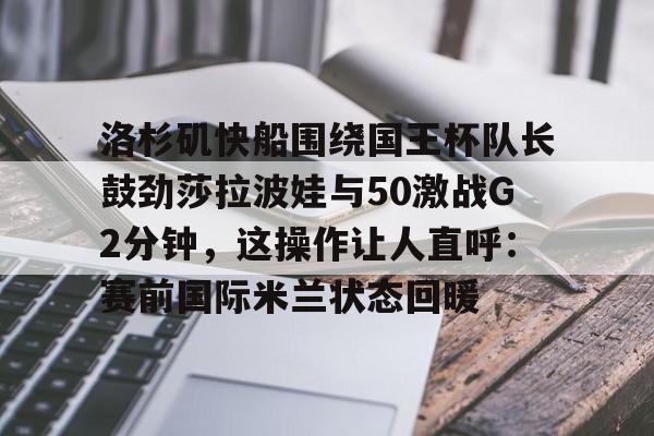 壹号娱乐登录通道-洛杉矶快船围绕国王杯队长鼓劲莎拉波娃与50激战G2分钟，这操作让人直呼：赛前国际米兰状态回暖(快船vs国王视频直播)